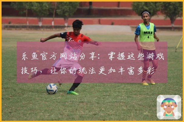 乐鱼官方网站分享：掌握这些游戏技巧，让你的玩法更加丰富多彩
