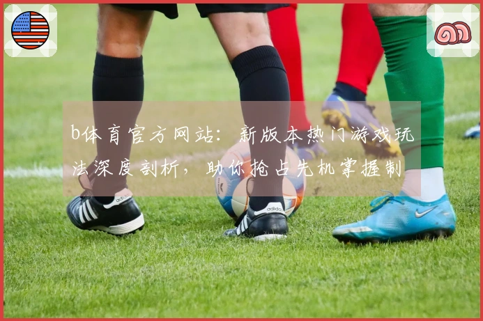 b体育官方网站：新版本热门游戏玩法深度剖析，助你抢占先机掌握制胜技巧
