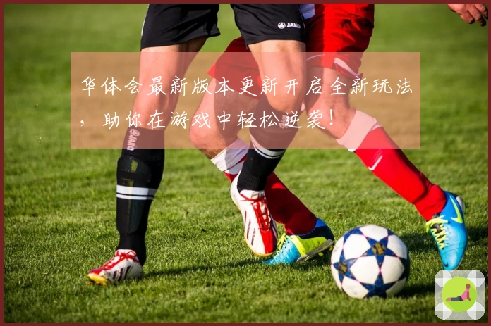 华体会最新版本更新开启全新玩法，助你在游戏中轻松逆袭！